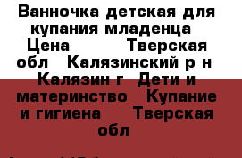 Ванночка детская для купания младенца › Цена ­ 400 - Тверская обл., Калязинский р-н, Калязин г. Дети и материнство » Купание и гигиена   . Тверская обл.